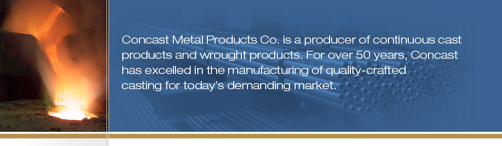 Concast Metal Products Co. is a producer of continuous cast products and wrought products. For nearly 50 years, Concast Metals has excelled in the manufacturing of quality-crafted casting for today"s demanding market.