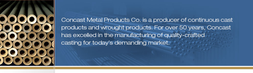 Concast Metal Products Co. is a producer of continuous cast products and wrought products. For nearly 50 years, Concast Metals has excelled in the manufacturing of quality-crafted casting for today"s demanding market.