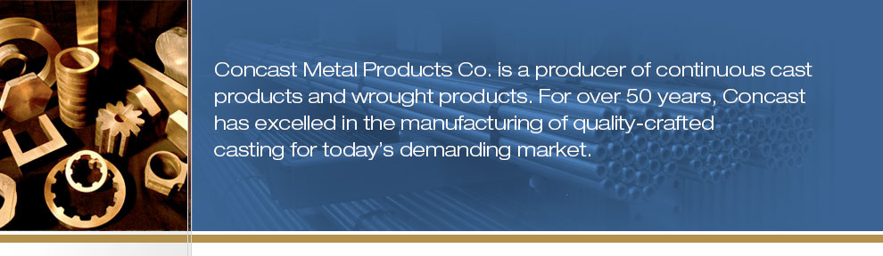 Concast Metal Products Co. is a producer of continuous cast products and wrought products. For nearly 50 years, Concast Metals has excelled in the manufacturing of quality-crafted casting for today"s demanding market.
